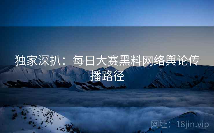 独家深扒：每日大赛黑料网络舆论传播路径