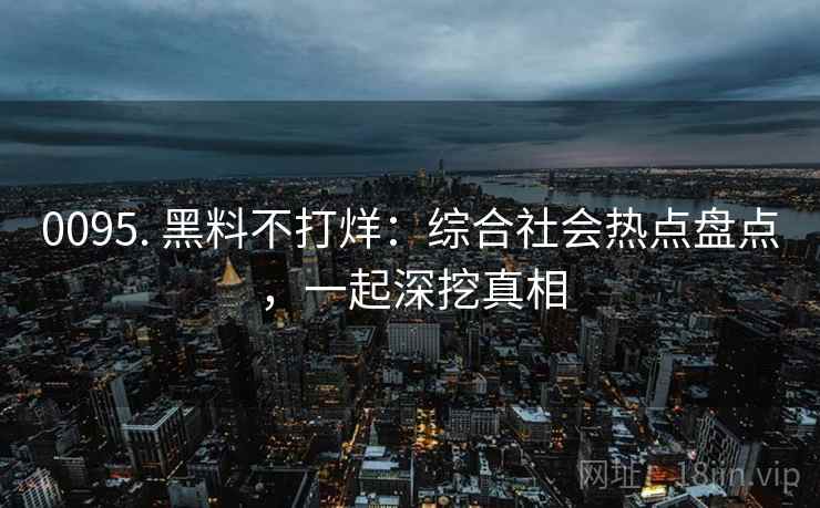 0095. 黑料不打烊：综合社会热点盘点，一起深挖真相