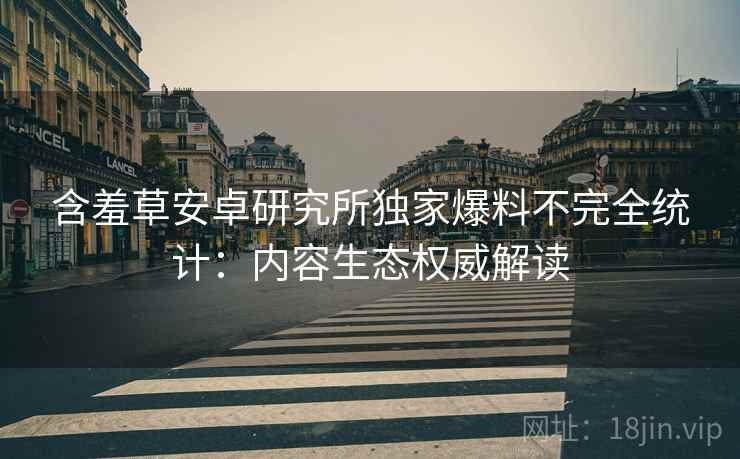 含羞草安卓研究所独家爆料不完全统计：内容生态权威解读