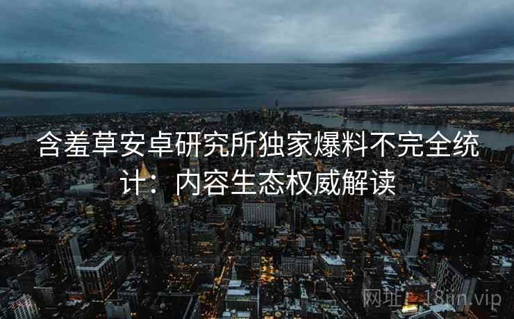 含羞草安卓研究所独家爆料不完全统计：内容生态权威解读