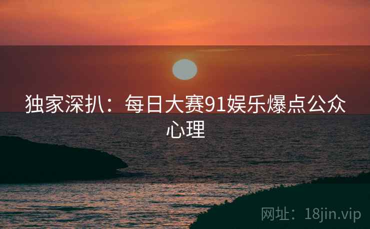 独家深扒：每日大赛91娱乐爆点公众心理