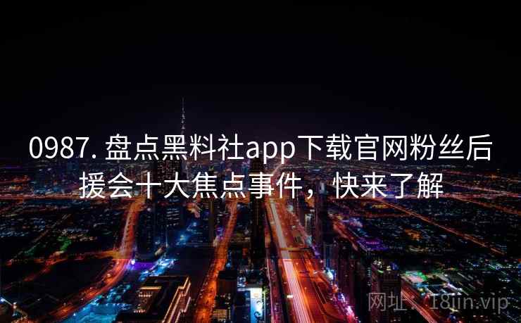 0987. 盘点黑料社app下载官网粉丝后援会十大焦点事件，快来了解