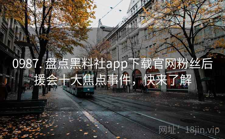 0987. 盘点黑料社app下载官网粉丝后援会十大焦点事件，快来了解