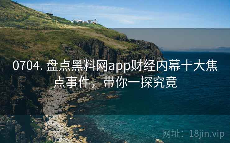0704. 盘点黑料网app财经内幕十大焦点事件，带你一探究竟