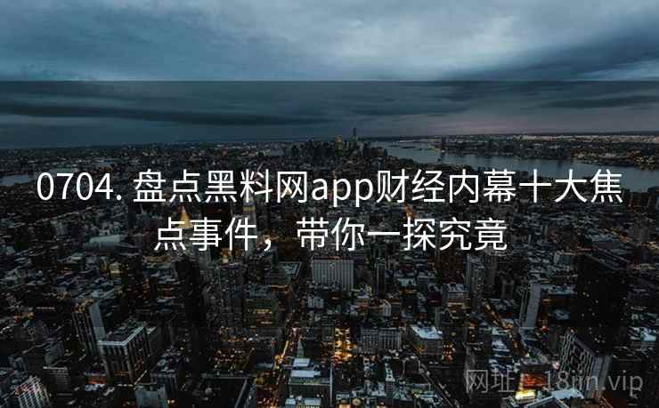 0704. 盘点黑料网app财经内幕十大焦点事件，带你一探究竟