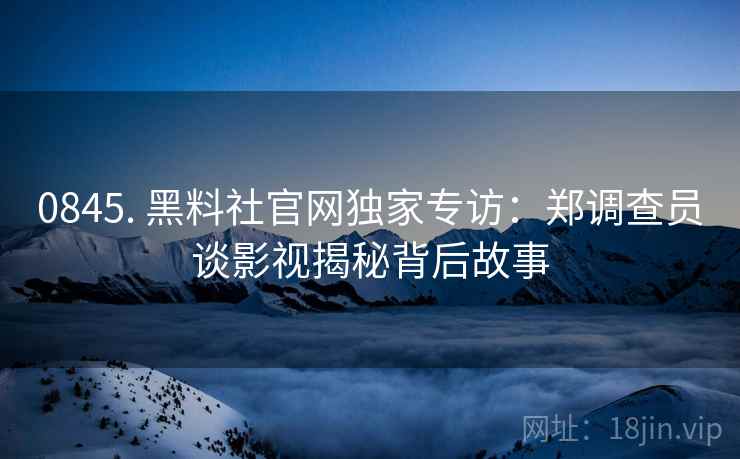 0845. 黑料社官网独家专访：郑调查员谈影视揭秘背后故事