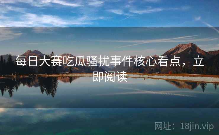 每日大赛吃瓜骚扰事件核心看点，立即阅读