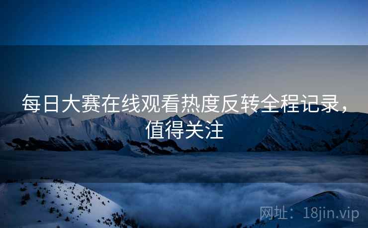 每日大赛在线观看热度反转全程记录，值得关注