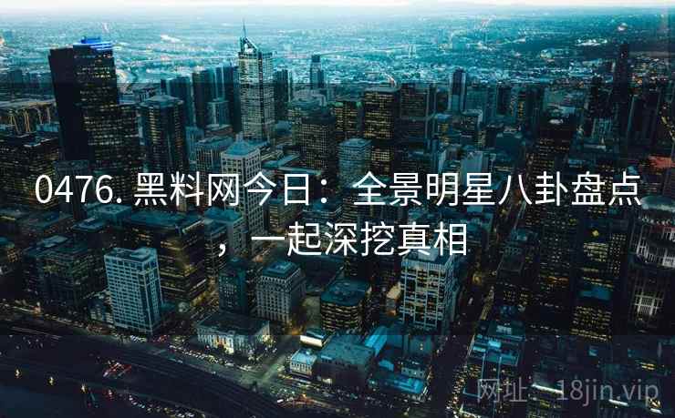 0476. 黑料网今日：全景明星八卦盘点，一起深挖真相