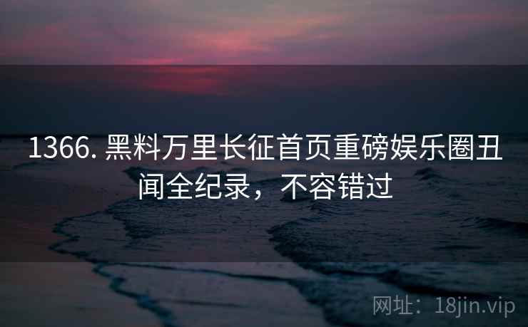 1366. 黑料万里长征首页重磅娱乐圈丑闻全纪录，不容错过