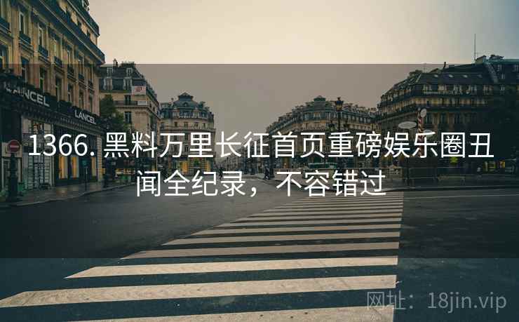 1366. 黑料万里长征首页重磅娱乐圈丑闻全纪录，不容错过