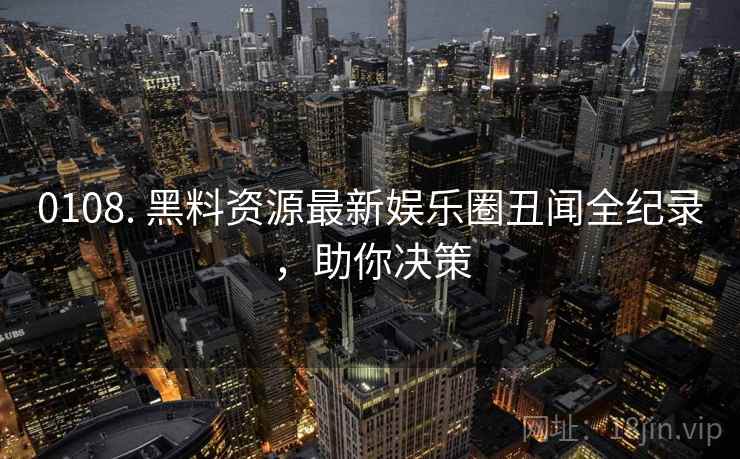 0108. 黑料资源最新娱乐圈丑闻全纪录，助你决策
