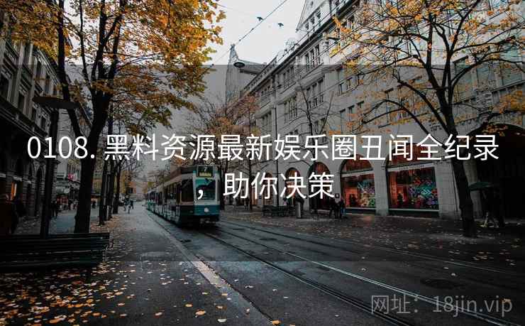 0108. 黑料资源最新娱乐圈丑闻全纪录，助你决策