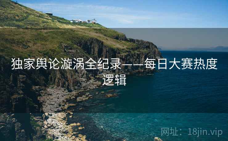 独家舆论漩涡全纪录——每日大赛热度逻辑