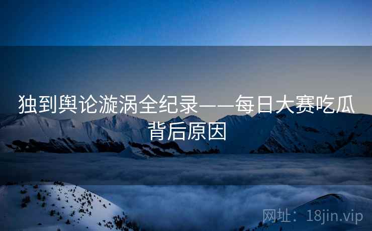 独到舆论漩涡全纪录——每日大赛吃瓜背后原因