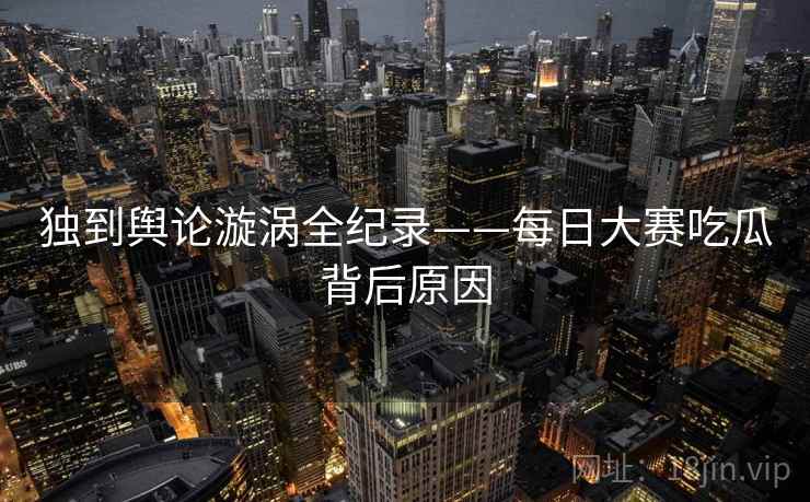 独到舆论漩涡全纪录——每日大赛吃瓜背后原因