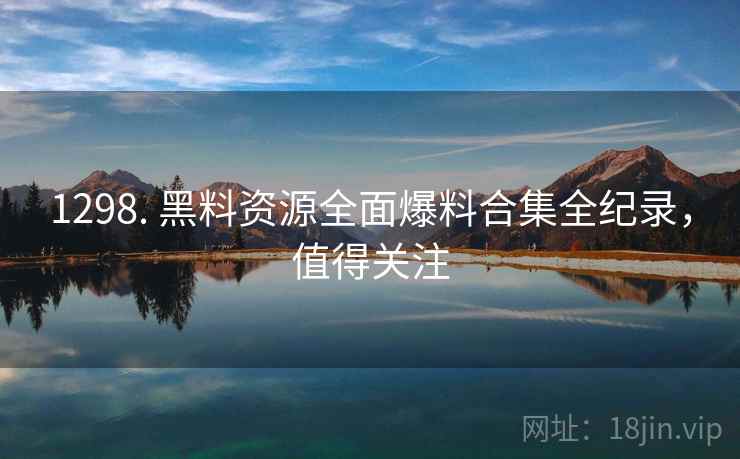 1298. 黑料资源全面爆料合集全纪录，值得关注