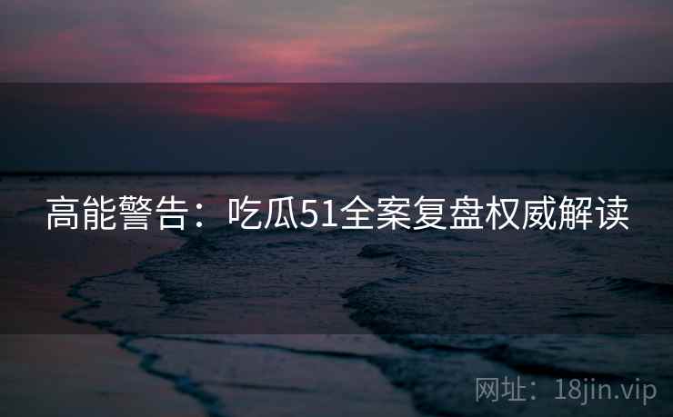 高能警告：吃瓜51全案复盘权威解读