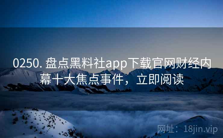 0250. 盘点黑料社app下载官网财经内幕十大焦点事件，立即阅读