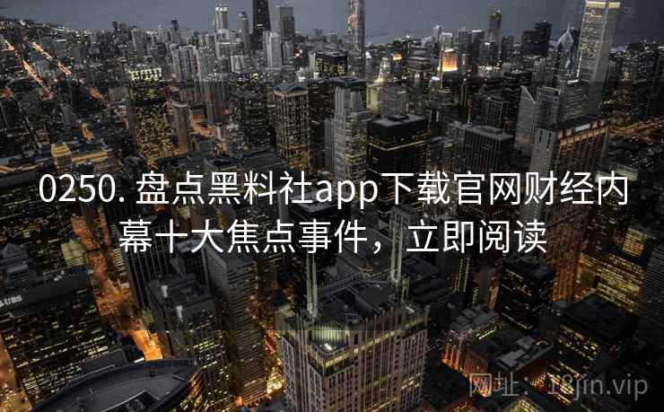 0250. 盘点黑料社app下载官网财经内幕十大焦点事件，立即阅读