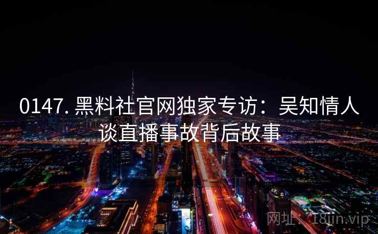 0147. 黑料社官网独家专访：吴知情人谈直播事故背后故事