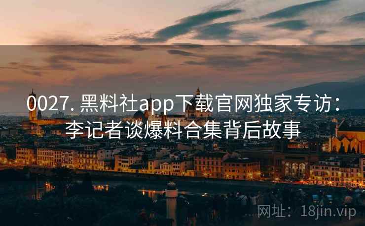 0027. 黑料社app下载官网独家专访：李记者谈爆料合集背后故事